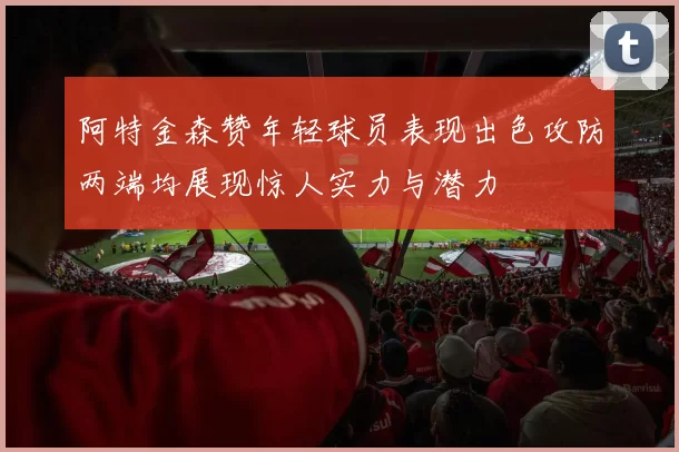 阿特金森赞年轻球员表现出色攻防两端均展现惊人实力与潜力