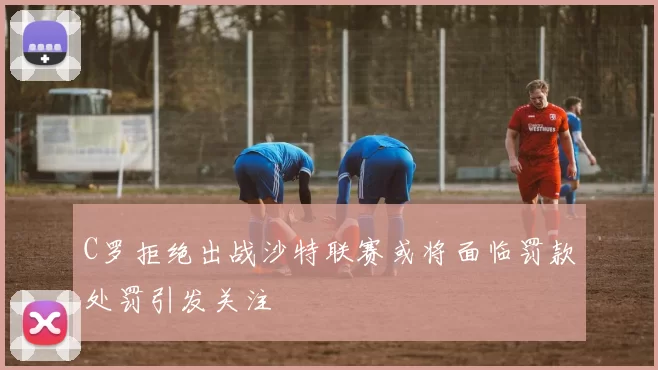 C罗拒绝出战沙特联赛或将面临罚款处罚引发关注