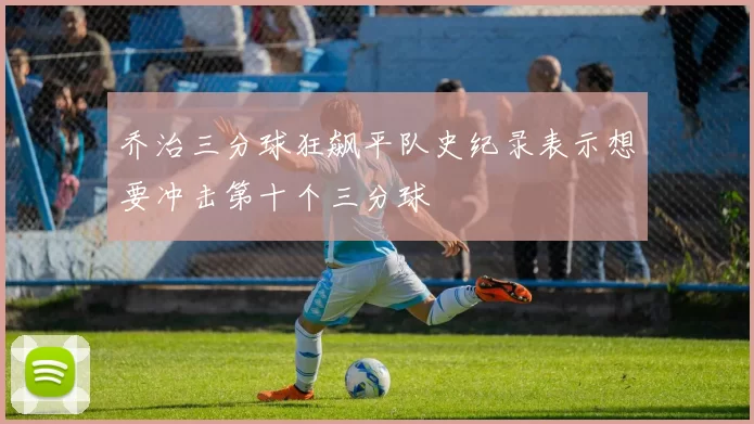 乔治三分球狂飙平队史纪录表示想要冲击第十个三分球