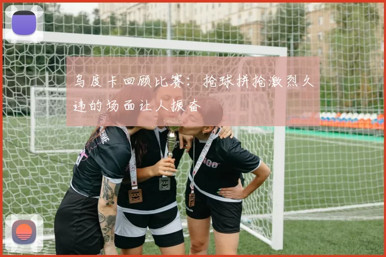 乌度卡回顾比赛：抢球拼抢激烈久违的场面让人振奋